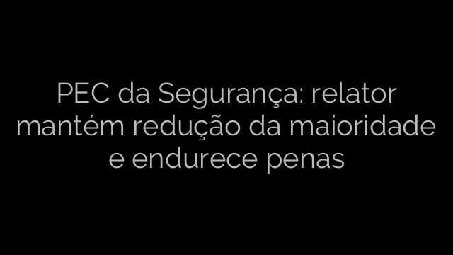 ​PEC da Segurança: relator mantém redução da maioridade e endurece penas 